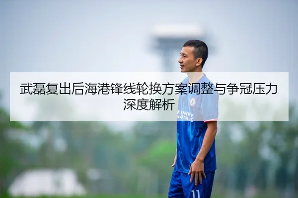 武磊复出后海港锋线轮换方案调整与争冠压力深度解析
